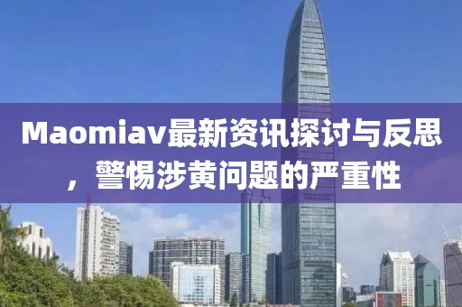 Maomiav最新资讯探讨与反思，警惕涉黄问题的严重性