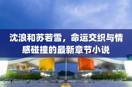 沈浪和苏若雪，命运交织与情感碰撞的最新章节小说