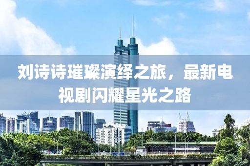 刘诗诗璀璨演绎之旅，最新电视剧闪耀星光之路