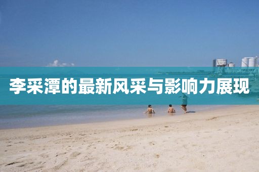 李采潭的最新风采与影响力展现