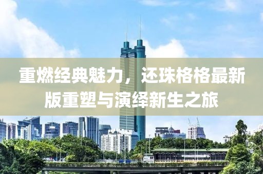 重燃经典魅力，还珠格格最新版重塑与演绎新生之旅