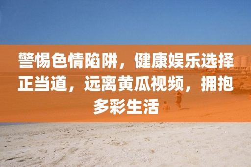 警惕色情陷阱，健康娱乐选择正当道，远离黄瓜视频，拥抱多彩生活