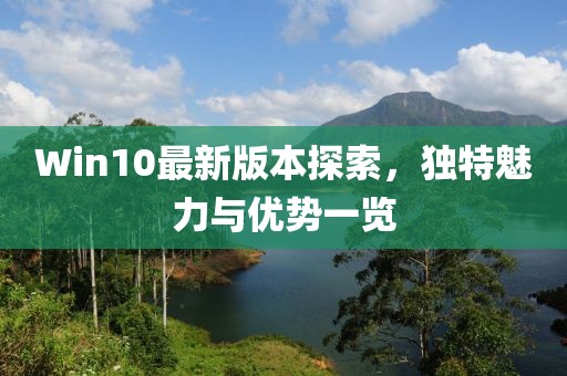Win10最新版本探索，独特魅力与优势一览