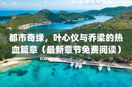 都市奇缘，叶心仪与乔梁的热血篇章（最新章节免费阅读）