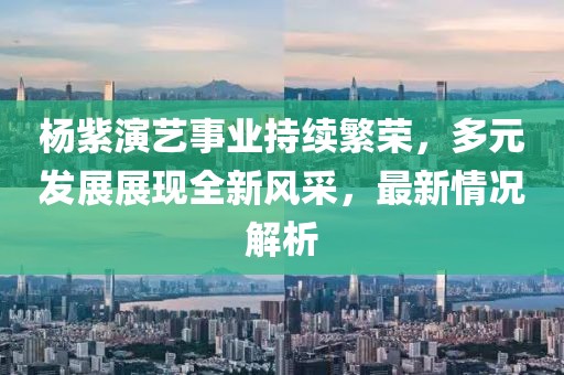 杨紫演艺事业持续繁荣，多元发展展现全新风采，最新情况解析