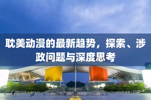 耽美动漫的最新趋势，探索、涉政问题与深度思考