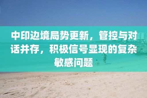 中印边境局势更新，管控与对话并存，积极信号显现的复杂敏感问题