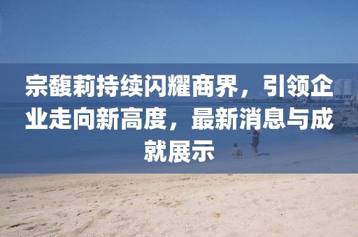 宗馥莉持续闪耀商界，引领企业走向新高度，最新消息与成就展示