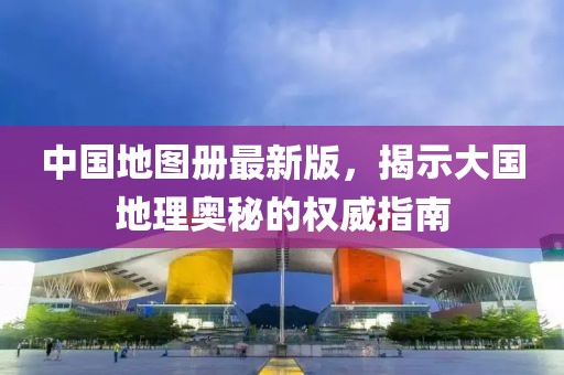 中国地图册最新版，揭示大国地理奥秘的权威指南