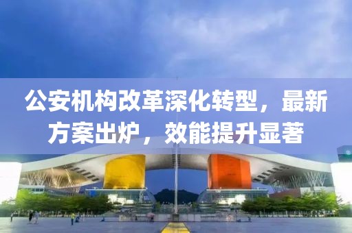 公安机构改革深化转型，最新方案出炉，效能提升显著