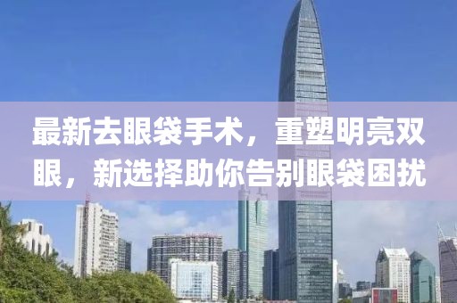 最新去眼袋手术，重塑明亮双眼，新选择助你告别眼袋困扰