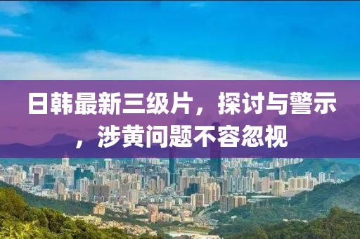 日韩最新三级片，探讨与警示，涉黄问题不容忽视