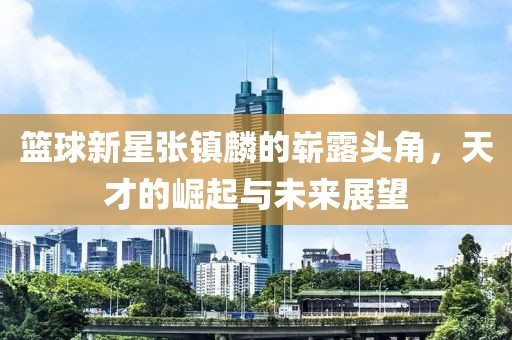篮球新星张镇麟的崭露头角，天才的崛起与未来展望