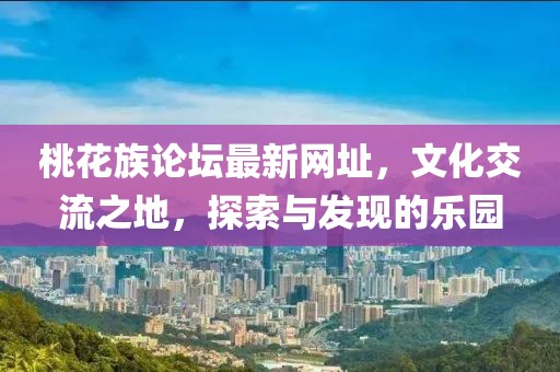 桃花族论坛最新网址，文化交流之地，探索与发现的乐园