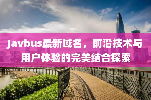 Javbus最新域名，前沿技术与用户体验的完美结合探索