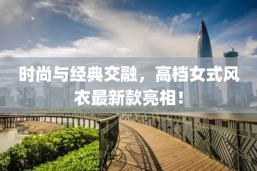 时尚与经典交融，高档女式风衣最新款亮相！