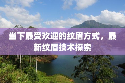 当下最受欢迎的纹眉方式，最新纹眉技术探索