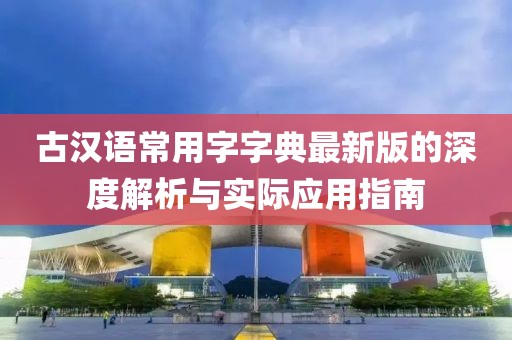 古汉语常用字字典最新版的深度解析与实际应用指南