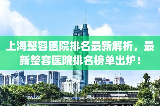 上海整容医院排名最新解析，最新整容医院排名榜单出炉！