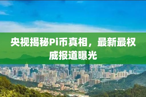 央视揭秘Pi币真相，最新最权威报道曝光