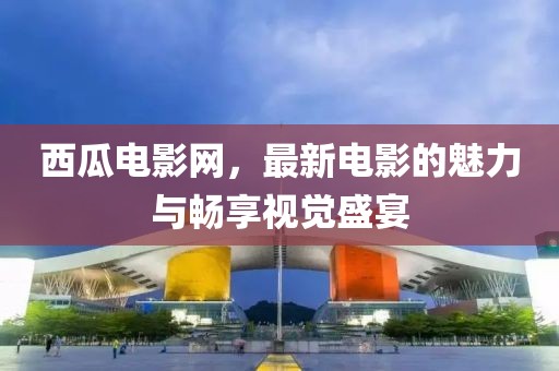 西瓜电影网，最新电影的魅力与畅享视觉盛宴