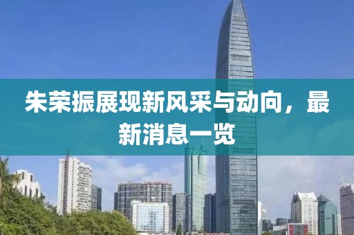 朱荣振展现新风采与动向，最新消息一览