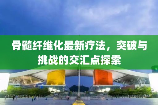 骨髓纤维化最新疗法，突破与挑战的交汇点探索
