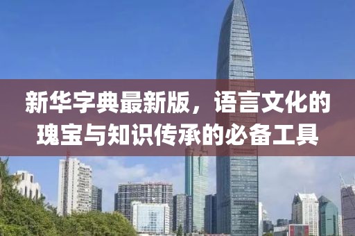 新华字典最新版，语言文化的瑰宝与知识传承的必备工具