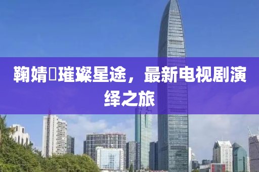鞠婧祎璀璨星途，最新电视剧演绎之旅
