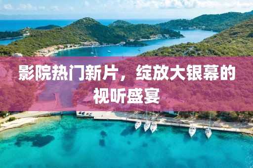 影院热门新片，绽放大银幕的视听盛宴