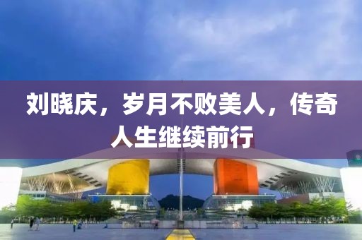 刘晓庆，岁月不败美人，传奇人生继续前行