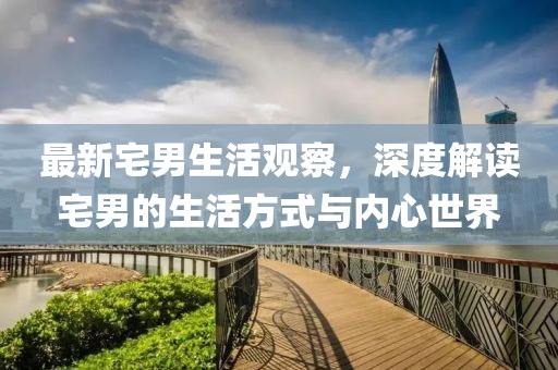最新宅男生活观察，深度解读宅男的生活方式与内心世界