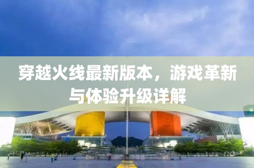 穿越火线最新版本，游戏革新与体验升级详解