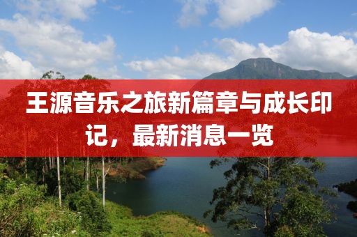 王源音乐之旅新篇章与成长印记，最新消息一览