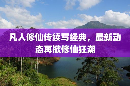 凡人修仙传续写经典，最新动态再掀修仙狂潮