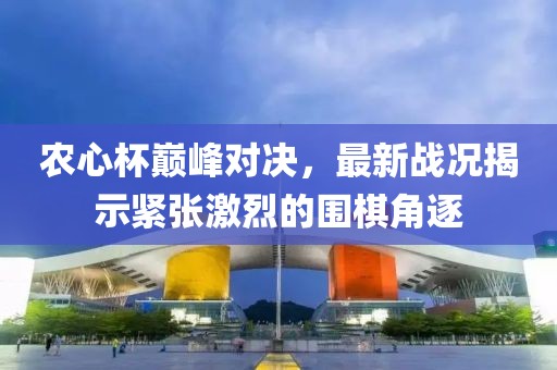 农心杯巅峰对决，最新战况揭示紧张激烈的围棋角逐