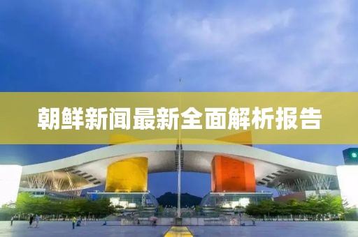 朝鲜新闻最新全面解析报告