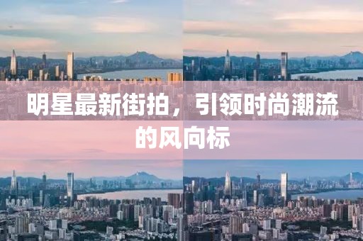 明星最新街拍，引领时尚潮流的风向标
