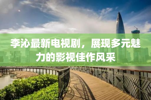 李沁最新电视剧，展现多元魅力的影视佳作风采