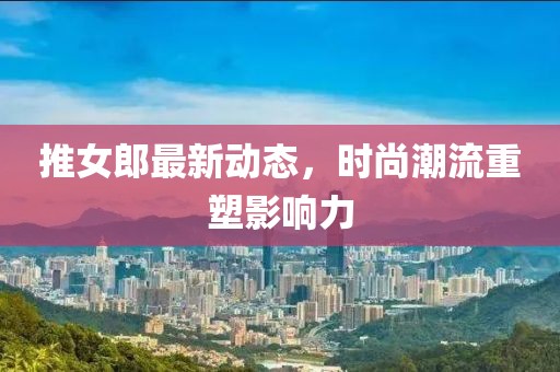 推女郎最新动态，时尚潮流重塑影响力