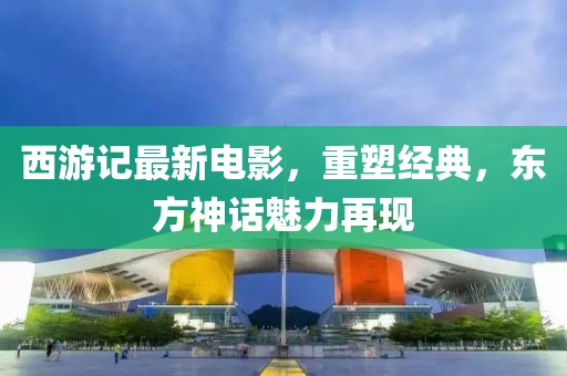 西游记最新电影，重塑经典，东方神话魅力再现