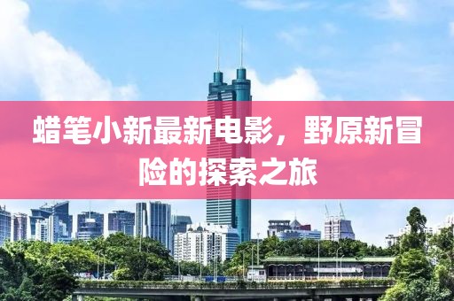 蜡笔小新最新电影，野原新冒险的探索之旅