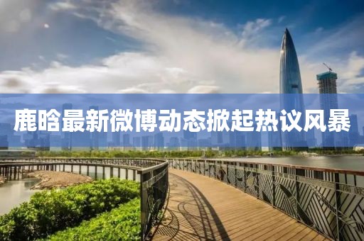 鹿晗最新微博动态掀起热议风暴