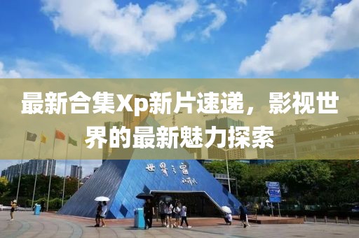 最新合集Xp新片速递，影视世界的最新魅力探索