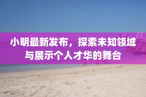 小明最新发布，探索未知领域与展示个人才华的舞台