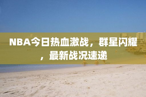 NBA今日热血激战，群星闪耀，最新战况速递