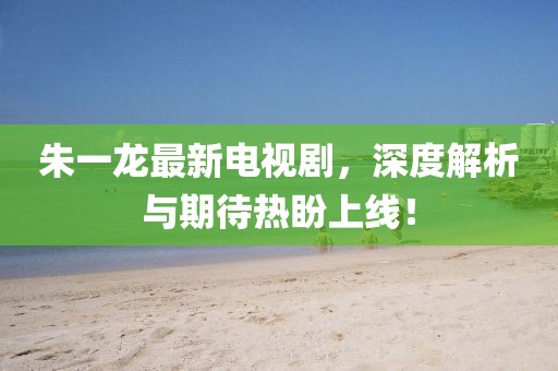 朱一龙最新电视剧，深度解析与期待热盼上线！