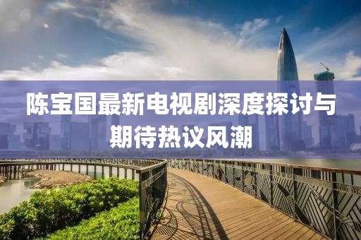 陈宝国最新电视剧深度探讨与期待热议风潮