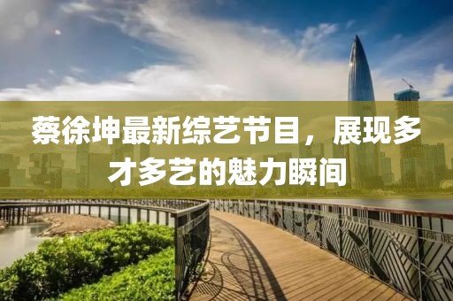 蔡徐坤最新综艺节目，展现多才多艺的魅力瞬间