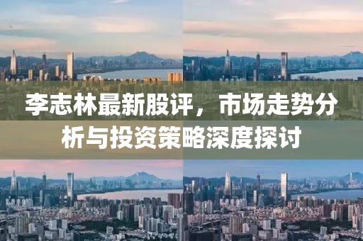 李志林最新股评，市场走势分析与投资策略深度探讨